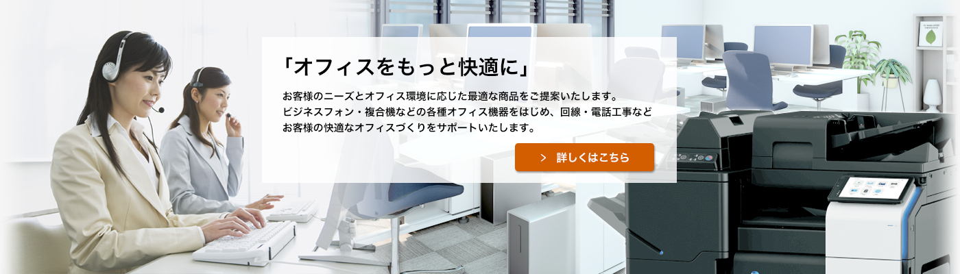 ビジネスフォン・複合機などの各種オフィス機器をはじめ、回線・電話工事などお客様の快適なオフィスづくりをサポートいたします。